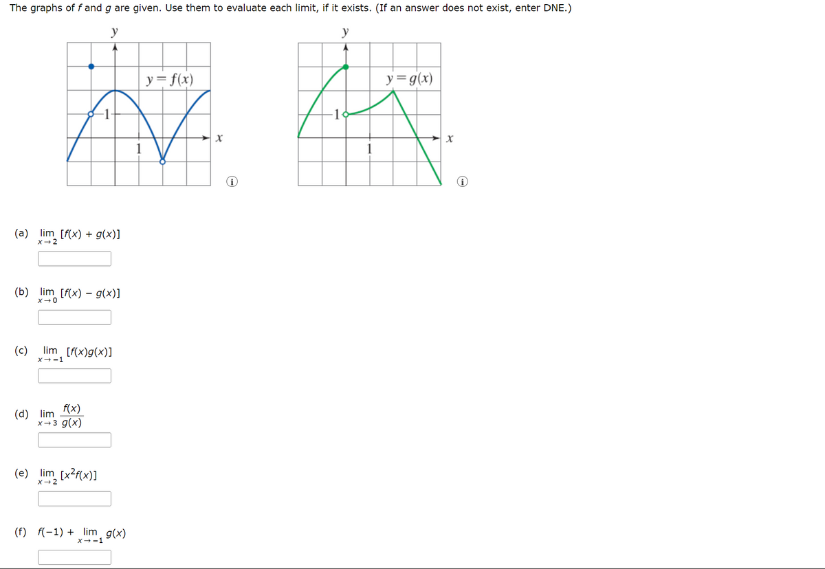 The graphs of f and g are given. Use them to evaluate each limit, if it exists. (If an answer does not exist, enter DNE.)
y
(a) lim [f(x) + g(x)]
X-2
(b) lim [f(x) − g(x)]
X-O
(c)
lim [f(x)g(x)]
X-1
(d) lim
f(x)
x→3 g(x)
(e) lim [x2f(x)]
X-2
(f) f(-1)+lim g(x)
X--1
y = f(x)
y
y= g(x)
x
x
1