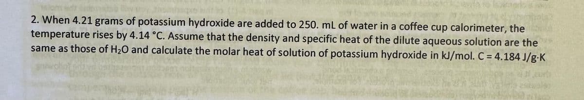 2. When 4.21 grams of potassium hydroxide are added to 250. mL of water in a coffee cup calorimeter, the
temperature rises by 4.14 °C. Assume that the density and specific heat of the dilute aqueous solution are the
same as those of H2O and calculate the molar heat of solution of potassium hydroxide in kJ/mol. C = 4.184 J/g K