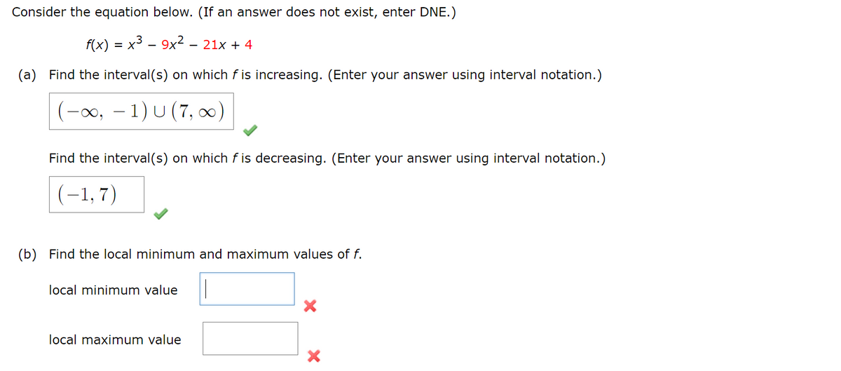 Consider the equation below. (If an answer does not exist, enter DNE.)
(a)
f(x) = x39x221x+4
Find the interval(s) on which f is increasing. (Enter your answer using interval notation.)
-∞, -1) U (7,∞)
Find the interval(s) on which f is decreasing. (Enter your answer using interval notation.)
(-1.7)
(b) Find the local minimum and maximum values of f.
local minimum value
local maximum value