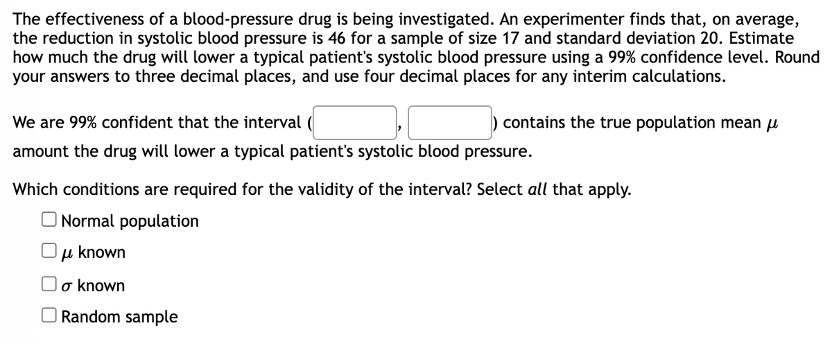 The effectiveness of a blood-pressure drug is being investigated. An experimenter finds that, on average,
the reduction in systolic blood pressure is 46 for a sample of size 17 and standard deviation 20. Estimate
how much the drug will lower a typical patient's systolic blood pressure using a 99% confidence level. Round
your answers to three decimal places, and use four decimal places for any interim calculations.
contains the true population mean μ
We are 99% confident that the interval (
amount the drug will lower a typical patient's systolic blood pressure.
Which conditions are required for the validity of the interval? Select all that apply.
Normal population
u known
μ
o known
Random sample