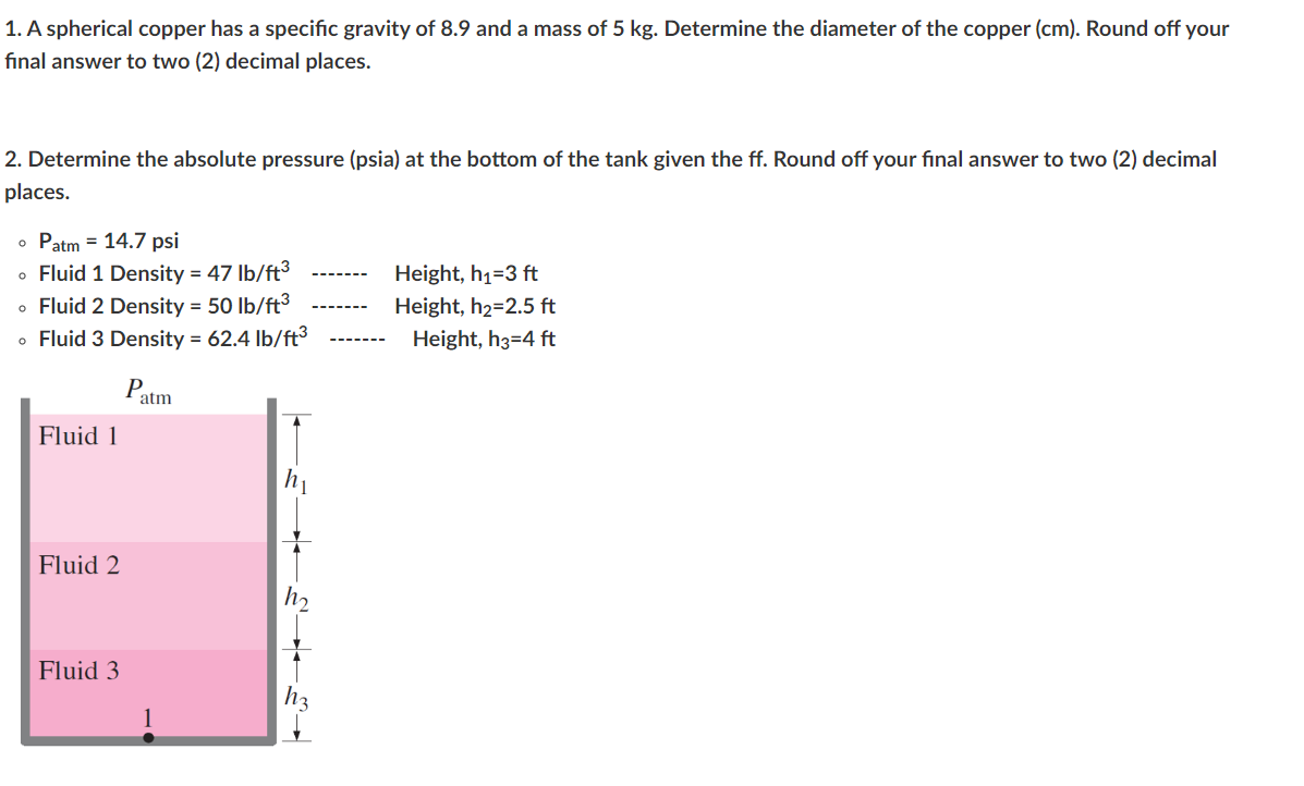 1. A spherical copper has a specific gravity of 8.9 and a mass of 5 kg. Determine the diameter of the copper (cm). Round off your
final answer to two (2) decimal places.
2. Determine the absolute pressure (psia) at the bottom of the tank given the ff. Round off your final answer to two (2) decimal
places.
• Patm = 14.7 psi
• Fluid 1 Density = 47 lb/ft³
• Fluid 2 Density = 50 lb/ft³
• Fluid 3 Density = 62.4 lb/ft³
Fluid 1
Fluid 2
Fluid 3
P
atm
h₁
hz
Height, h₁=3 ft
Height, h₂=2.5 ft
Height, h3=4 ft