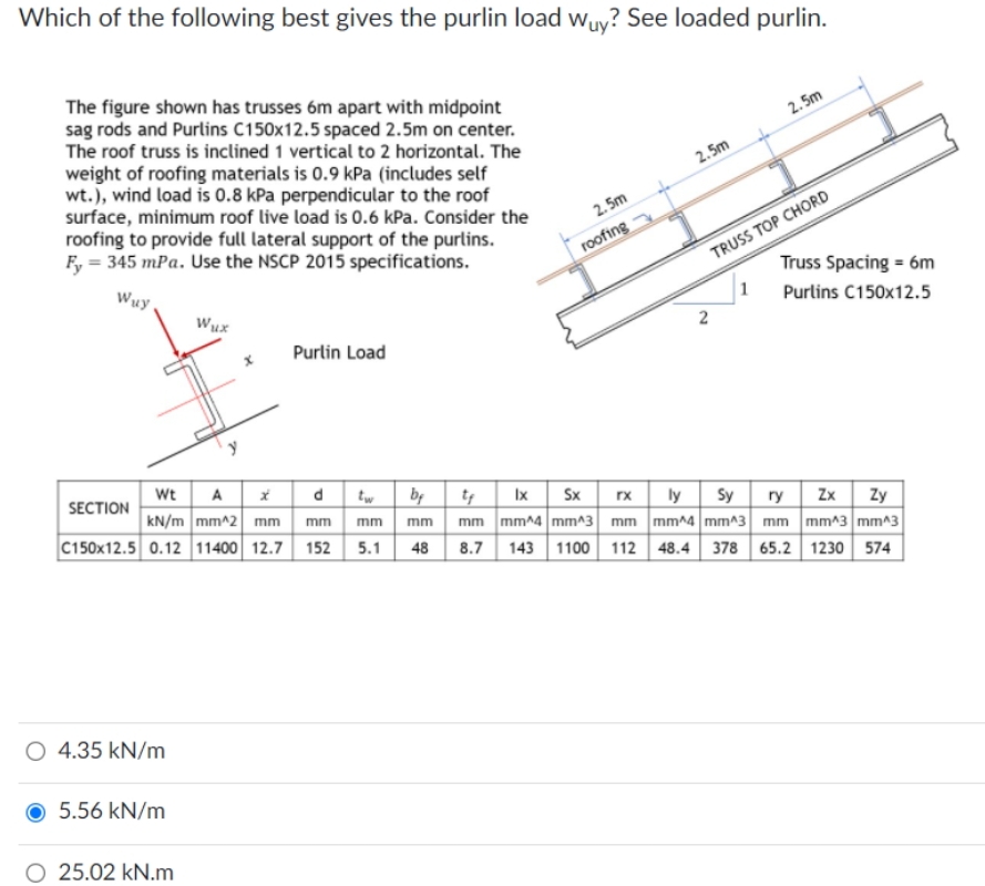 Which of the following best gives the purlin load wuy? See loaded purlin.
The figure shown has trusses 6m apart with midpoint
sag rods and Purlins C150x12.5 spaced 2.5m on center.
The roof truss is inclined 1 vertical to 2 horizontal. The
weight of roofing materials is 0.9 kPa (includes self
wt.), wind load is 0.8 kPa perpendicular to the roof
surface, minimum roof live load is 0.6 kPa. Consider the
roofing to provide full lateral support of the purlins.
Fy = 345 mPa. Use the NSCP 2015 specifications.
2. 5m
2.5m
2. 5m
roofing
TRUSS TOP CHORD
Wuy,
Truss Spacing = 6m
Wux
1
Purlins C150x12.5
Purlin Load
Wt
kN/m mm^2 mm
C150x12.5 0.12 11400 12.7 152 5.1
d tw by
SECTION
Ix Sx rx ly sy
Zy
ry Zx
mm mm mm^4 mm^3 mm mm^4 mm^3 mm mm^3 mm^3
mm
mm
48
8.7
143 1100 112 48.4 378 65.2 1230 574
O 4.35 kN/m
5.56 kN/m
O 25.02 kN.m
