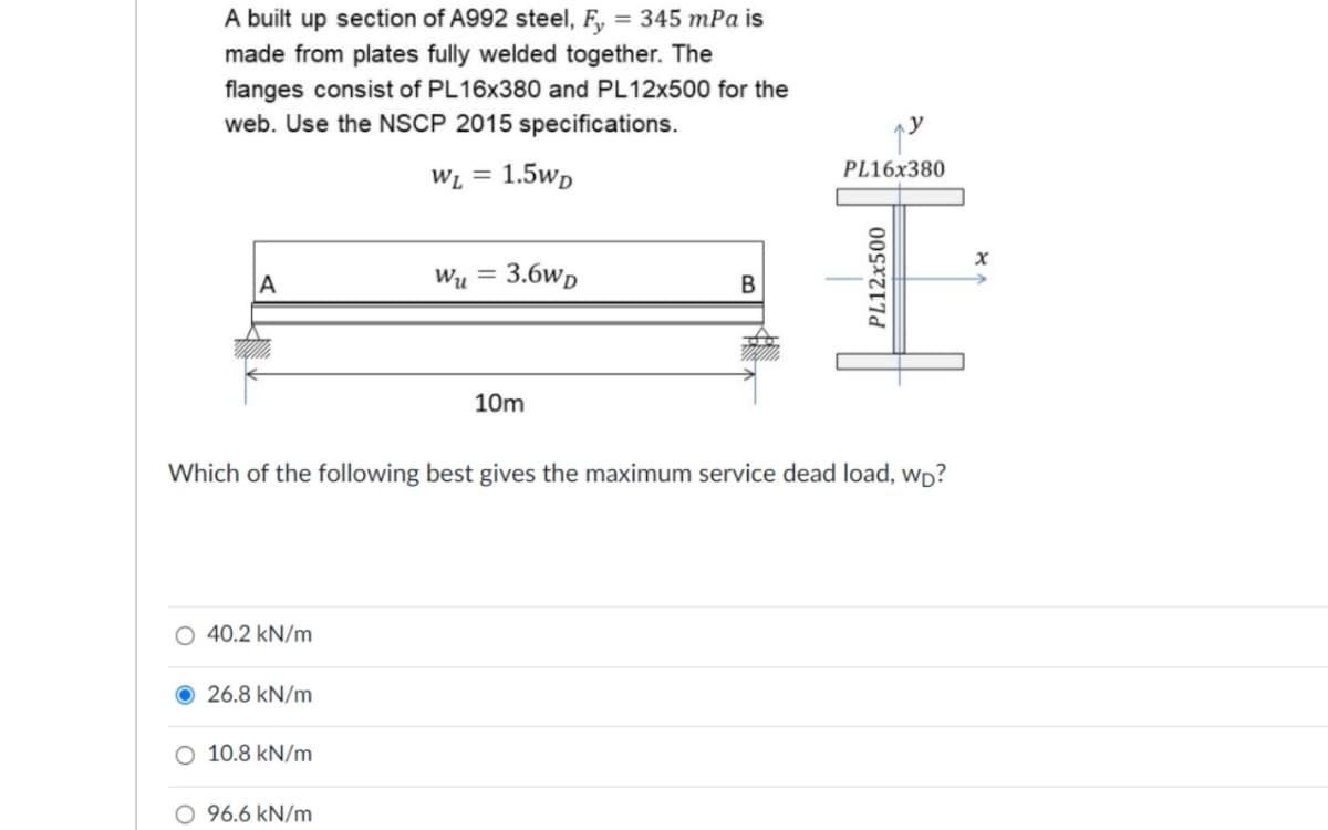 A built up section of A992 steel, F,
= 345 mPa is
made from plates fully welded together. The
flanges consist of PL16X380 and PL12X500 for the
web. Use the NSCP 2015 specifications.
PL16x380
WL = 1.5wp
%3D
A
Wu =
3.6wp
10m
Which of the following best gives the maximum service dead load, wp?
40.2 kN/m
26.8 kN/m
O 10.8 kN/m
O 96.6 kN/m
PL12x500
