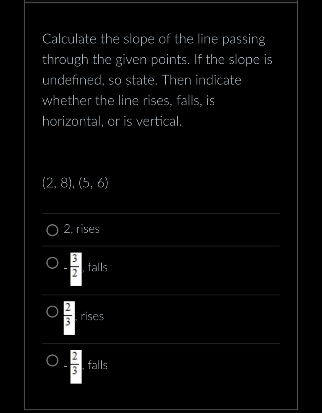 Calculate the slope of the line passing
through the given points. If the slope is
undefined, so state. Then indicate
whether the line rises, falls, is
horizontal, or is vertical.
(2, 8), (5, 6)
2, rises
3
2
2
3
falls
rises
falls