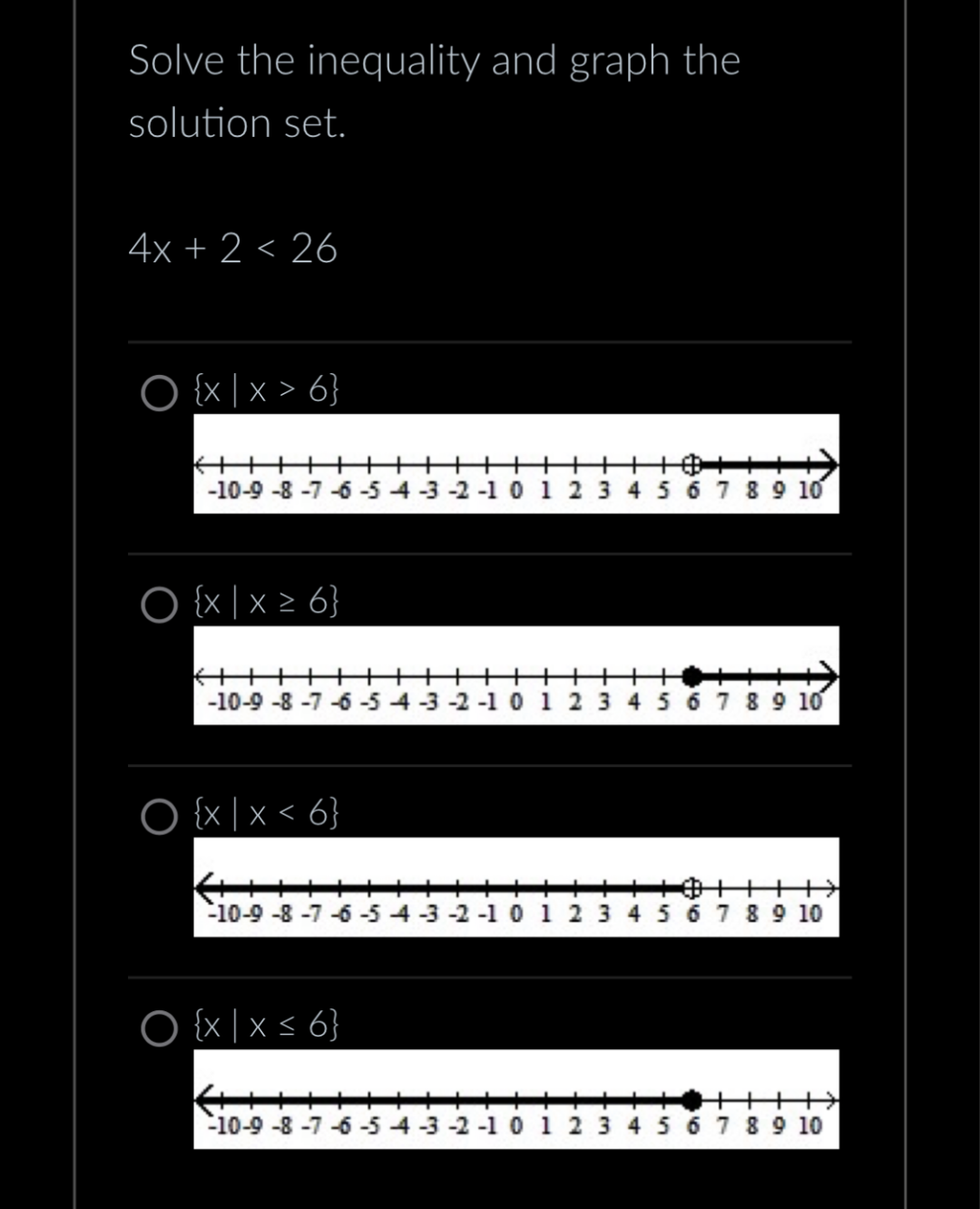 Solve the inequality and graph the
solution set.
4x + 2 < 26
O {x | x > 6}
K++++
-10-9-8-7-6-5-4-3-2-10 1 2 3 4 5 6 7 8 9 10
O {x|x ≥ 6}
+++
{|||||||
-10-9-8-7-6-54
O {x|x < 6}
O {x|x ≤ 6}
0 1 2 3 4 5 6 7 8 9 10
-10-9-8-7-6-5-4-3-2-1 0 1 2 3 4 5 6 7 8 9 10
-10-9-8-7-6-5-4-3-2-1 0 1 2 3 4 5 6 7 8 9 10