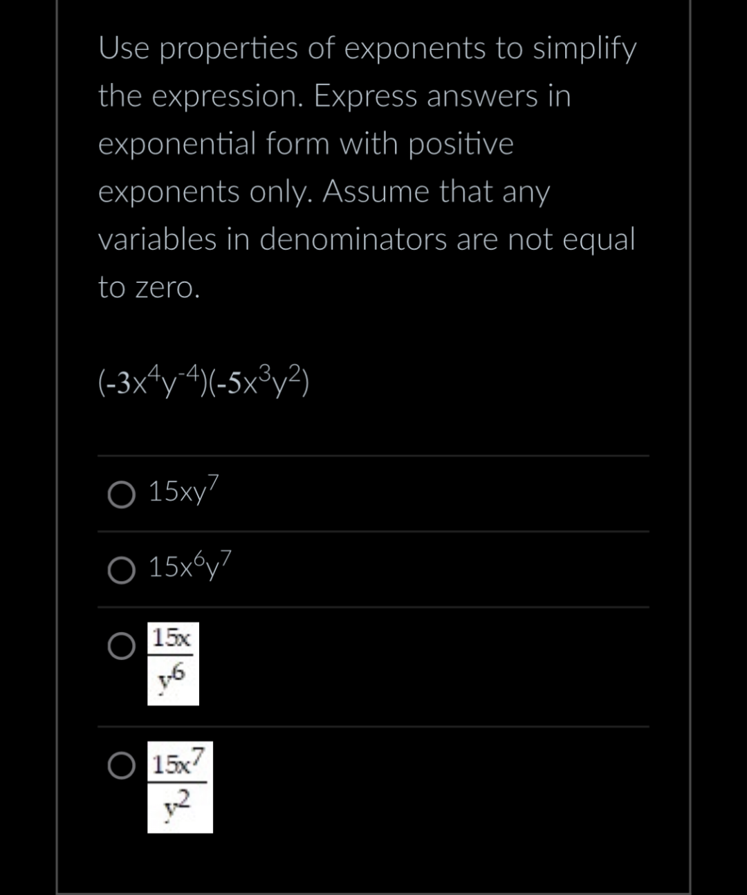 Use properties of exponents to simplify
the expression. Express answers in
exponential form with positive
exponents only. Assume that any
variables in denominators are not equal
to zero.
(-3x4y-4)(-5x³y²)
O 15xy7
O 15x6y7
15x
1-6
g
15x7
2