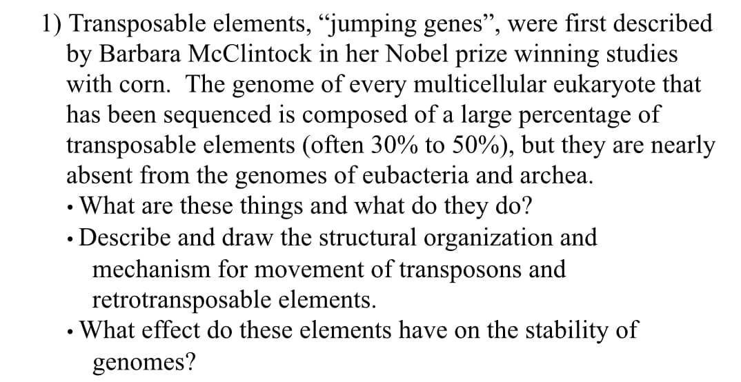 1) Transposable elements, "jumping genes", were first described
by Barbara McClintock in her Nobel prize winning studies
with corn. The genome of every multicellular eukaryote that
has been sequenced is composed of a large percentage of
transposable elements (often 30% to 50%), but they are nearly
absent from the genomes of eubacteria and archea.
What are these things and what do they do?
• Describe and draw the structural organization and
mechanism for movement of transposons and
retrotransposable elements.
• What effect do these elements have on the stability of
genomes?
