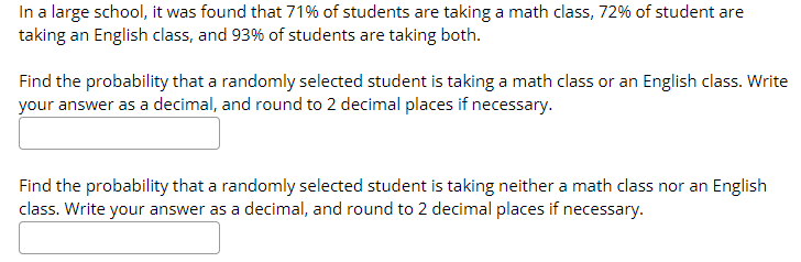 In a large school, it was found that 71% of students are taking a math class, 72% of student are
taking an English class, and 93% of students are taking both.
Find the probability that a randomly selected student is taking a math class or an English class. Write
your answer as a decimal, and round to 2 decimal places if necessary.
Find the probability that a randomly selected student is taking neither a math class nor an English
class. Write your answer as a decimal, and round to 2 decimal places if necessary.
