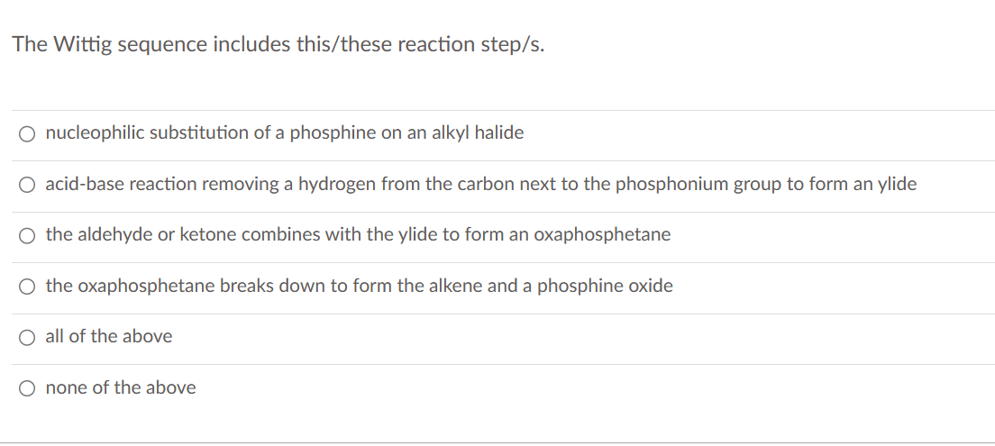 The Wittig sequence includes this/these reaction step/s.
O nucleophilic substitution of a phosphine on an alkyl halide
O acid-base reaction removing a hydrogen from the carbon next to the phosphonium group to form an ylide
O the aldehyde or ketone combines with the ylide to form an oxaphosphetane
O the oxaphosphetane breaks down to form the alkene and a phosphine oxide
O all of the above
O none of the above