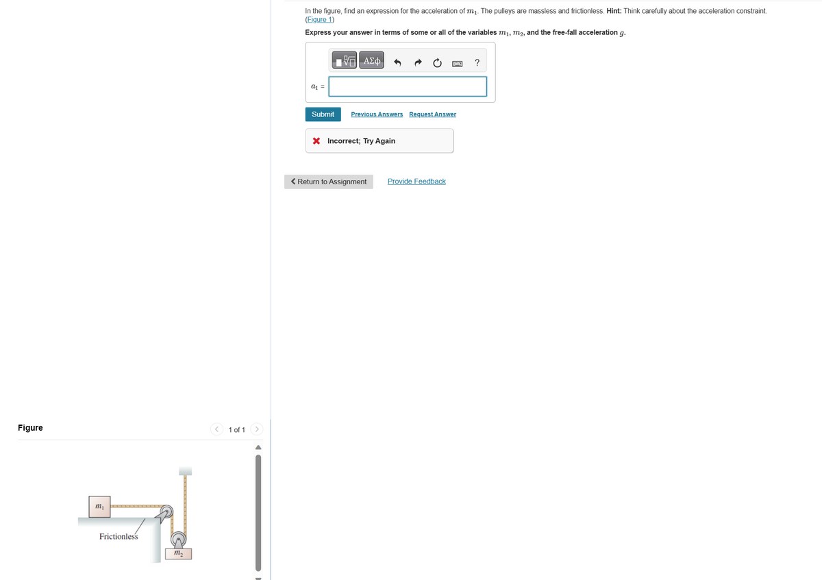 Figure
m₁
Frictionless
m₂
1 of 1
In the figure, find an expression for the acceleration of m₁. The pulleys are massless and frictionless. Hint: Think carefully about the acceleration constraint.
(Figure 1)
Express your answer in terms of some or all of the variables m₁, m2, and the free-fall acceleration g.
a1 =
Submit
197| ΑΣΦ
Previous Answers Request Answer
X Incorrect; Try Again
< Return to Assignment
Provide Feedback
?