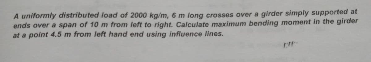 A uniformly distributed load of 2000 kg/m, 6 m long crosses over a girder simply supported at
ends over a span of 10 m from left to right. Calculate maximum bending moment in the girder
at a point 4.5 m from left hand end using influence lines.