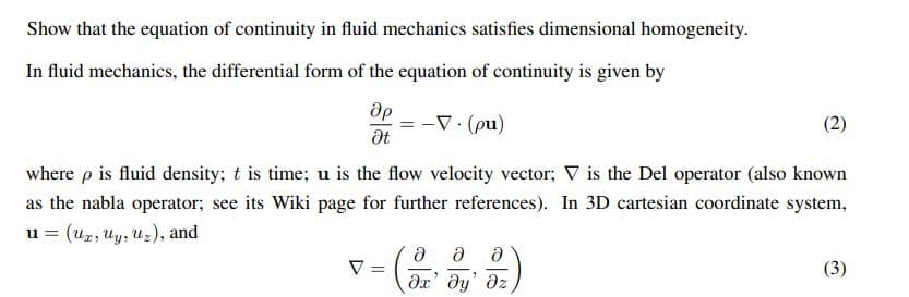 Show that the equation of continuity in fluid mechanics satisfies dimensional homogeneity.
In fluid mechanics, the differential form of the equation of continuity is given by
Op
Ət
V v
= -V.(pu)
where p is fluid density; t is time; u is the flow velocity vector; V is the Del operator (also known
as the nabla operator; see its Wiki page for further references). In 3D cartesian coordinate system,
u = (Ux, Uy, Uz), and
=
(2)
Ə Ə Ə
?х' ду' дz
(3)