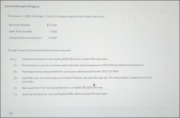 Current Attempt in Progress
On January 1, 2022, the ledger of Swifty Company contains these ability accounts.
Accounts Payable
Sales Taxes Payable
Unearned Service Revenue
Jan 5
During January, these selected transactions occurred
(a)
12
14
20
21
$51,500
7,400
25
17.000
Sold merchandise for cash totaling $20,520, which includes 8% sales taxes.
Performed services for customers who had made advance payments of $10,500. (Credit Service Revenue)
Paid state revenue department for sales taxes collected in December 2021 ($7,400)
Sold 900 units of a new product on credit at $50 per unit, plus 8% sales tax. This new product is subject to a 1-year
warranty.
Borrowed $24.750 from Girard Bank on a 3-month, 8 %, $24.750 note..
Sold merchandise for cash totaling $10,908, which includes 8% sales taxes