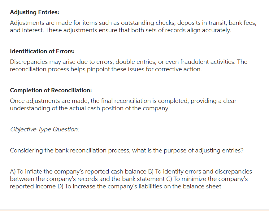 Adjusting Entries:
Adjustments are made for items such as outstanding checks, deposits in transit, bank fees,
and interest. These adjustments ensure that both sets of records align accurately.
Identification of Errors:
Discrepancies may arise due to errors, double entries, or even fraudulent activities. The
reconciliation process helps pinpoint these issues for corrective action.
Completion of Reconciliation:
Once adjustments are made, the final reconciliation is completed, providing a clear
understanding of the actual cash position of the company.
Objective Type Question:
Considering the bank reconciliation process, what is the purpose of adjusting entries?
A) To inflate the company's reported cash balance B) To identify errors and discrepancies
between the company's records and the bank statement C) To minimize the company's
reported income D) To increase the company's liabilities on the balance sheet