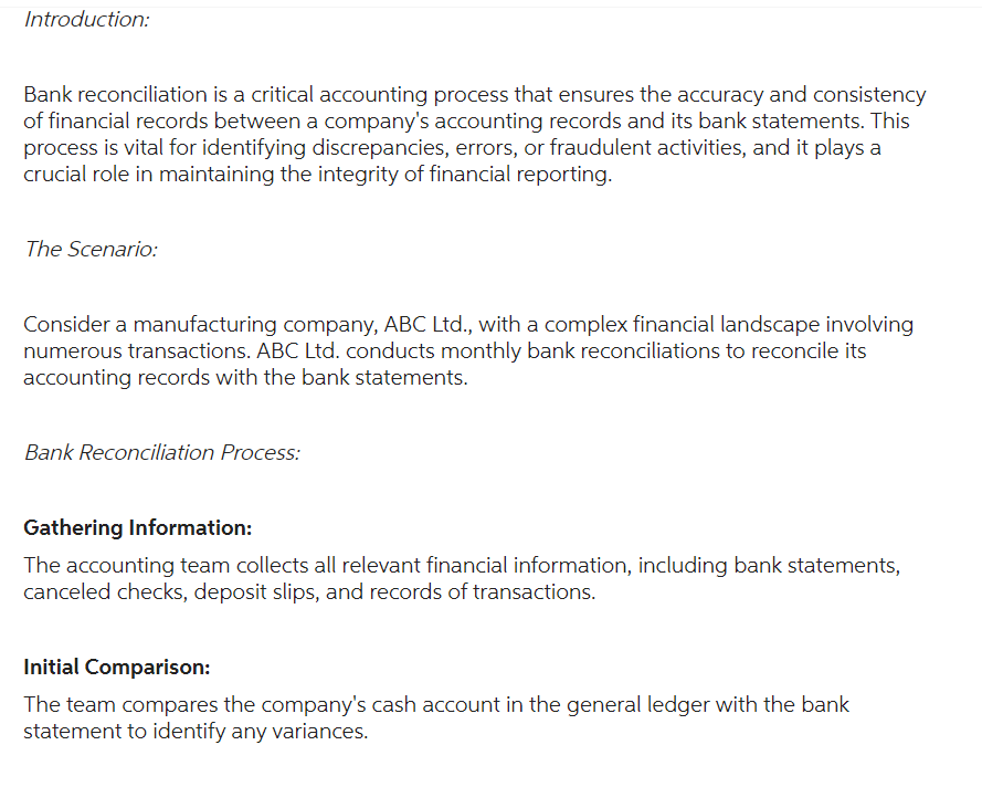 Introduction:
Bank reconciliation is a critical accounting process that ensures the accuracy and consistency
of financial records between a company's accounting records and its bank statements. This
process is vital for identifying discrepancies, errors, or fraudulent activities, and it plays a
crucial role in maintaining the integrity of financial reporting.
The Scenario:
Consider a manufacturing company, ABC Ltd., with a complex financial landscape involving
numerous transactions. ABC Ltd. conducts monthly bank reconciliations to reconcile its
accounting records with the bank statements.
Bank Reconciliation Process:
Gathering Information:
The accounting team collects all relevant financial information, including bank statements,
canceled checks, deposit slips, and records of transactions.
Initial Comparison:
The team compares the company's cash account in the general ledger with the bank
statement to identify any variances.