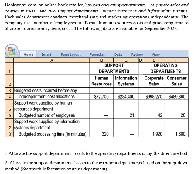 Bookworm.com, an online book retailer, has two operating departments corporate sales and
consumer sales and two support departments-human resources and information systems.
Each sales department conducts merchandising and marketing operations independently. The
company uses number of employees to allocate human resources costs and processing time to
allocate information systems costs. The following data are available for September 2022:
1
Home Insert Page Layout
A
2
4
3 Budgeted costs incurred before any
interdepartment cost allocations
Support work supplied by human
resources department
5
6 Budgeted number of employees
Support work supplied by information
7 systems department
8
Budgeted processing time (in minutes)
Formulas Data Review
B
с
SUPPORT
DEPARTMENTS
Human Information
Resources Systems
$72,700 $234,400
320
21
View
E
OPERATING
DEPARTMENTS
F
Corporate Consumer
Sales Sales
$998,270 $489,860
42
1,920
28
1,600
1.Allocate the support departments' costs to the operating departments using the direct method.
2. Allocate the support departments' costs to the operating departments based on the step-down
method (Start with Information systems department).