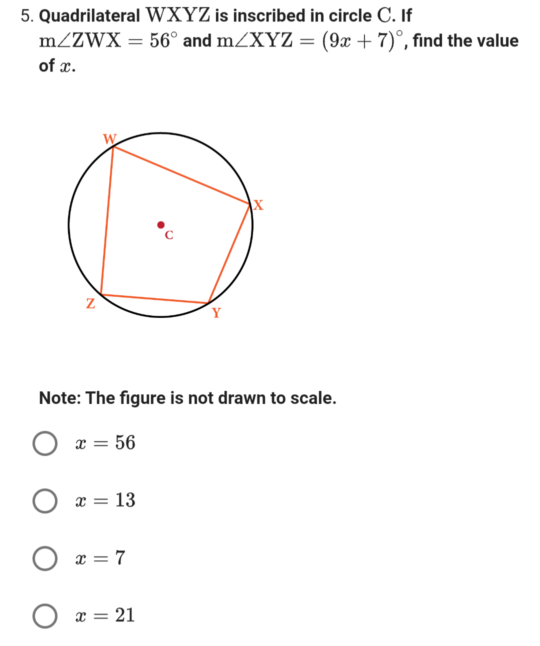 5. Quadrilateral WXYZ is inscribed in circle C. If
m/ZWX
= 56° and m/XYZ =
of x.
Z
O
x = 56
Note: The figure is not drawn to scale.
X = 13
x = 7
Y
X = = 21
X
(9x + 7), find the value