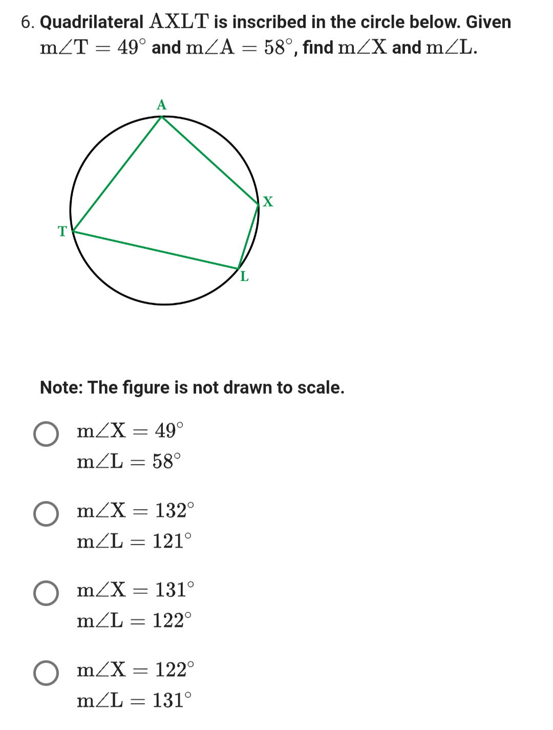 6. Quadrilateral AXLT is inscribed in the circle below. Given
m/T = 49° and m/A = 58°, find m/X and m/L.
T
Note: The figure is not drawn to scale.
m/X = 49°
m/L = 58°
m/X 132°
m/L = 121°
=
A
m/X = 131°
m/L
122°
-
m/X = 122°
m/L:
= 131°
-
X