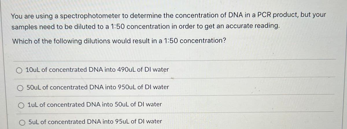 You are using a spectrophotometer to determine the concentration of DNA in a PCR product, but your
samples need to be diluted to a 1:50 concentration in order to get an accurate reading.
Which of the following dilutions would result in a 1:50 concentration?
O 10uL of concentrated DNA into 490uL of DI water
O 50uL of concentrated DNA into 950uL of DI water
1uL of concentrated DNA into 50uL of DI water
O 5uL of concentrated DNA into 95uL of DI water