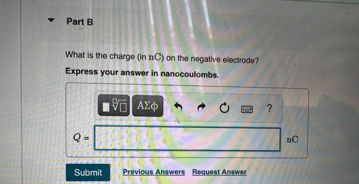 Part B
What is the charge (in nC) on the negative electrode?
Express your answer in nanocoulombs.
ΑΣΦ
Q =
nC
Submit
Previous Answers Request Answer

