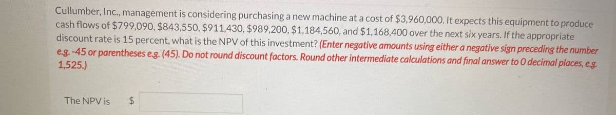 Cullumber, Inc., management is considering purchasing a new machine at a cost of $3,960,000. It expects this equipment to produce
cash flows of $799,090, $843,550, $911,430, $989,200, $1,184,560, and $1,168,400 over the next six years. If the appropriate
discount rate is 15 percent, what is the NPV of this investment? (Enter negative amounts using either a negative sign preceding the number
e.g.-45 or parentheses e.g. (45). Do not round discount factors. Round other intermediate calculations and final answer to O decimal places, e.g
1,525.)
The NPV is
$