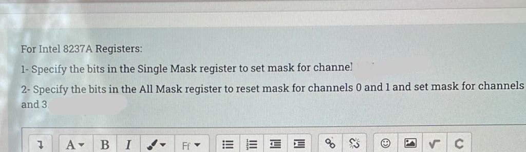 For Intel 8237A Registers:
1- Specify the bits in the Single Mask register to set mask for channe!
2- Specify the bits in the All Mask register to reset mask for channels 0 and 1 and set mask for channels
and 3
В
I
Ff -
II
!!
