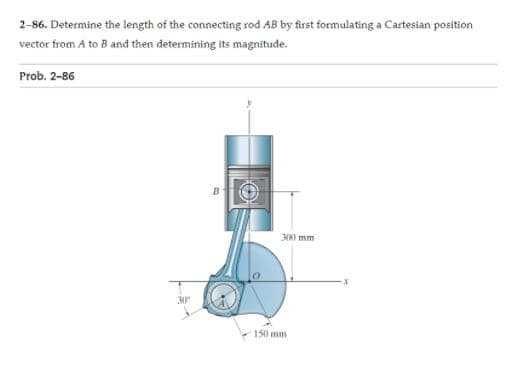 2-86. Determine the length of the connecting rod AB by first formulating a Cartesian position
vector from A to B and then determining its magnitude.
Prob. 2-86
NI mm
30
150 mm
