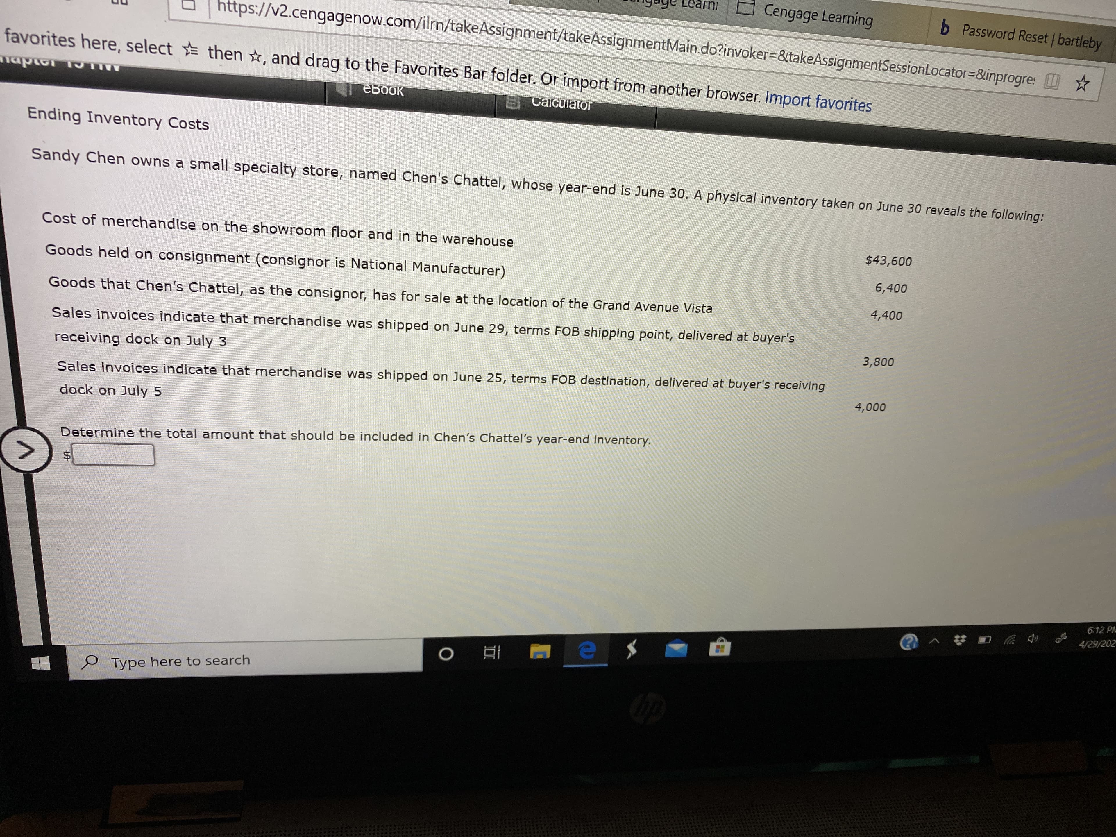 arni
Cengage Learning
b Password Reset | bartleby
https://v2.cengagenow.com/ilrn/takeAssignment/takeAssignmentMain.do?invoker-&takeAssignmentSessionLocator=&inprogre: W☆
favorites here, select then ☆, and drag to the Favorites Bar folder. Or import from another browser. Import favorites
mapter
евоок
Calcuiator
Ending Inventory Costs
Sandy Chen owns a small specialty store, named Chen's Chattel, whose year-end is June 30. A physical inventory taken on June 30 reveals the following:
Cost of merchandise on the showroom floor and in the warehouse
$43,600
Goods held on consignment (consignor is National Manufacturer)
6,400
Goods that Chen's Chattel, as the consignor, has for sale at the location of the Grand Avenue Vista
4,400
Sales invoices indicate that merchandise was shipped on June 29, terms FOB shipping point, delivered at buyer's
3,800
receiving dock on July 3
Sales invoices indicate that merchandise was shipped on June 25, terms FOB destination, delivered at buyer's receiving
4,000
dock on July 5
Determine the total amount that should be included in Chen's Chattel's year-end inventory.
6:12 PM
4/29/202
P Type here to search
%24
