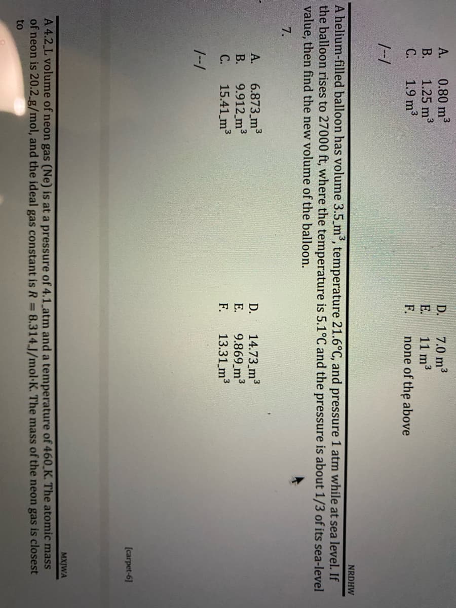A.
0.80 m³
D.
7.0 m³
B.
1.25 m³
E.
11 m³
C.
1.9 m³
F.
none of the above
1--1
NRDHW
A helium-filled balloon has volume 3.5_m³, temperature 21.6°C, and pressure 1 atm while at sea level. If
the balloon rises to 27000 ft, where the temperature is 5.1°C and the pressure is about 1/3 of its sea-level
value, then find the new volume of the balloon.
7.
A.
6.873 m³
D.
14.73 m³
B.
9.912 m³
E.
9.869 m³
C.
15.41 m³
F.
13.31 m³
1--1
[carpet-6]
MXJWA
A 4.2 L volume of neon gas (Ne) is at a pressure of 4.1 atm and a temperature of 460 K. The atomic mass
of neon is 20.2_g/mol, and the ideal gas constant is R = 8.314.J/mol K. The mass of the neon gas is closest
to