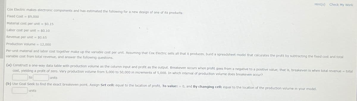 Hint(s) Check My Work
Cox Electric makes electronic components and has estimated the following for a new design of one of its products:
Fixed Cost $9,000
==
Material cost per unit = $0.15
Labor cost per unit = $0.10
Revenue per unit = $0.65
Production Volume = 12,000
Per-unit material and labor cost together make up the variable cost per unit. Assuming that Cox Electric sells all that it produces, build a spreadsheet model that calculates the profit by subtracting the fixed cost and total
variable cost from total revenue, and answer the following questions.
(a) Construct a one-way data table with production volume as the column input and profit as the output. Breakeven occurs when profit goes from a negative to a positive value; that is, breakeven is when total revenue = total
cost, yielding a profit of zero. Vary production volume from 5,000 to 50,000 in increments of 5,000. In which interval of production volume does breakeven occur?
to
units
(b) Use Goal Seek to find the exact breakeven point. Assign Set cell: equal to the location of profit, To value: = 0, and By changing cell: equal to the location of the production volume in your model.
units