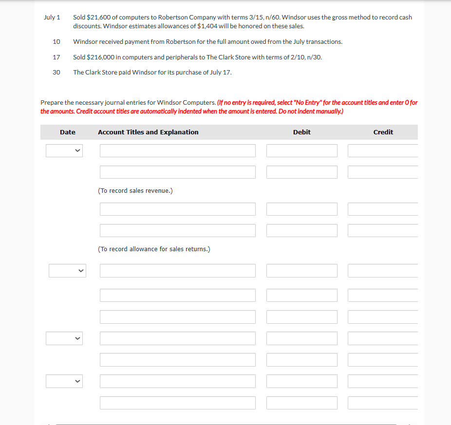 July 1
Sold $21,600 of computers to Robertson Company with terms 3/15, n/60. Windsor uses the gross method to record cash
discounts. Windsor estimates allowances of $1,404 will be honored on these sales.
10
Windsor received payment from Robertson for the full amount owed from the July transactions.
17
Sold $216,000 in computers and peripherals to The Clark Store with terms of 2/10, n/30.
30
The Clark Store paid Windsor for its purchase of July 17.
Prepare the necessary journal entries for Windsor Computers. (If no entry is required, select "No Entry" for the account titles and enter O for
the amounts. Credit account titles are automatically indented when the amount is entered. Do not indent manually.)
Date
Account Titles and Explanation
(To record sales revenue.)
(To record allowance for sales returns.)
Debit
Credit