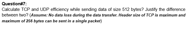 Question#7:
Calculate TCP and UDP efficiency while sending data of size 512 bytes? Justify the difference
between two? (Assume: No data loss during the data transfer. Header size of TCP is maximum and
maximum of 256 bytes can be sent in a single packet)
