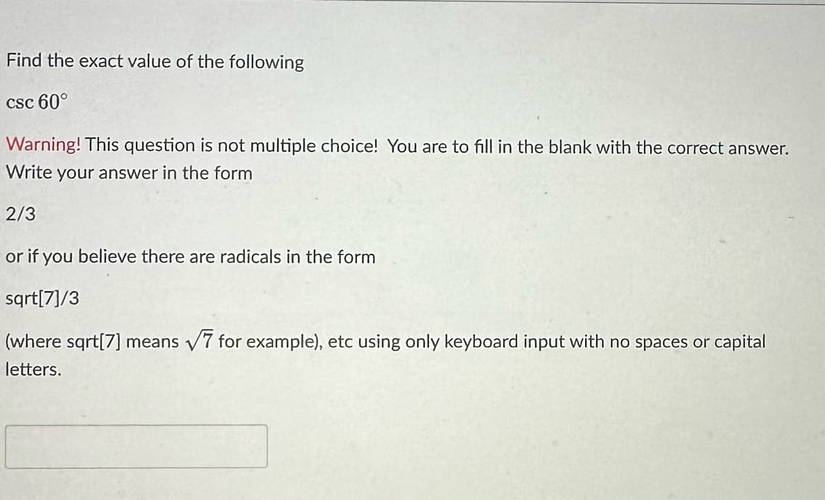 Find the exact value of the following
csc 60°
Warning! This question is not multiple choice! You are to fill in the blank with the correct answer.
Write your answer in the form
2/3
or if you believe there are radicals in the form
sqrt[7]/3
(where sqrt[7] means √7 for example), etc using only keyboard input with no spaces or capital
letters.
