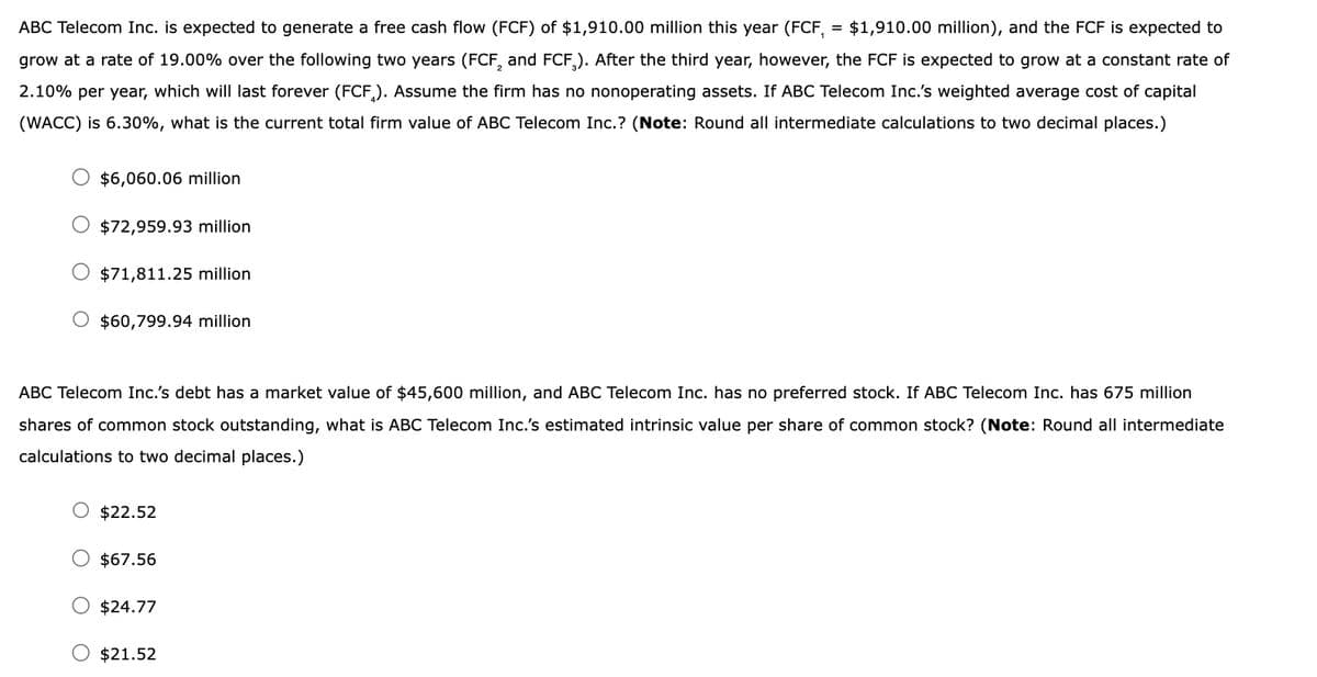 ABC Telecom Inc. is expected to generate a free cash flow (FCF) of $1,910.00 million this year (FCF, = $1,910.00 million), and the FCF is expected to
grow at a rate of 19.00% over the following two years (FCF, and FCF). After the third year, however, the FCF is expected to grow at a constant rate of
2.10% per year, which will last forever (FCF). Assume the firm has no nonoperating assets. If ABC Telecom Inc.'s weighted average cost of capital
(WACC) is 6.30%, what is the current total firm value of ABC Telecom Inc.? (Note: Round all intermediate calculations to two decimal places.)
$6,060.06 million
$72,959.93 million.
$71,811.25 million
$60,799.94 million
ABC Telecom Inc.'s debt has a market value of $45,600 million, and ABC Telecom Inc. has no preferred stock. If ABC Telecom Inc. has 675 million
shares of common stock outstanding, what is ABC Telecom Inc.'s estimated intrinsic value per share of common stock? (Note: Round all intermediate
calculations to two decimal places.)
$22.52
$67.56
$24.77
O $21.52