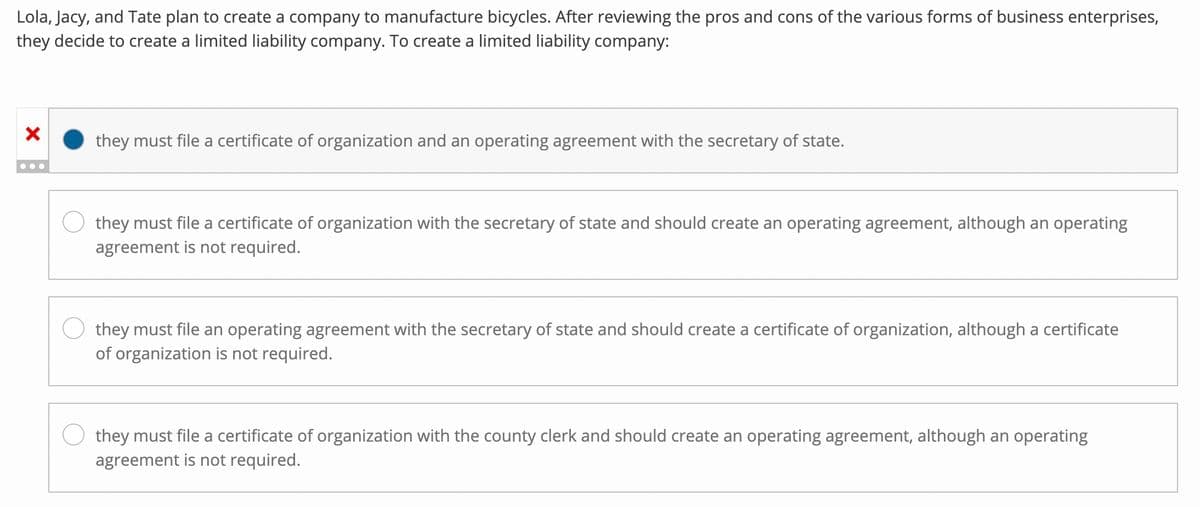 Lola, Jacy, and Tate plan to create a company to manufacture bicycles. After reviewing the pros and cons of the various forms of business enterprises,
they decide to create a limited liability company. To create a limited liability company:
X
...
they must file a certificate of organization and an operating agreement with the secretary of state.
they must file a certificate of organization with the secretary of state and should create an operating agreement, although an operating
agreement is not required.
they must file an operating agreement with the secretary of state and should create a certificate of organization, although a certificate
of organization is not required.
they must file a certificate of organization with the county clerk and should create an operating agreement, although an operating
agreement is not required.