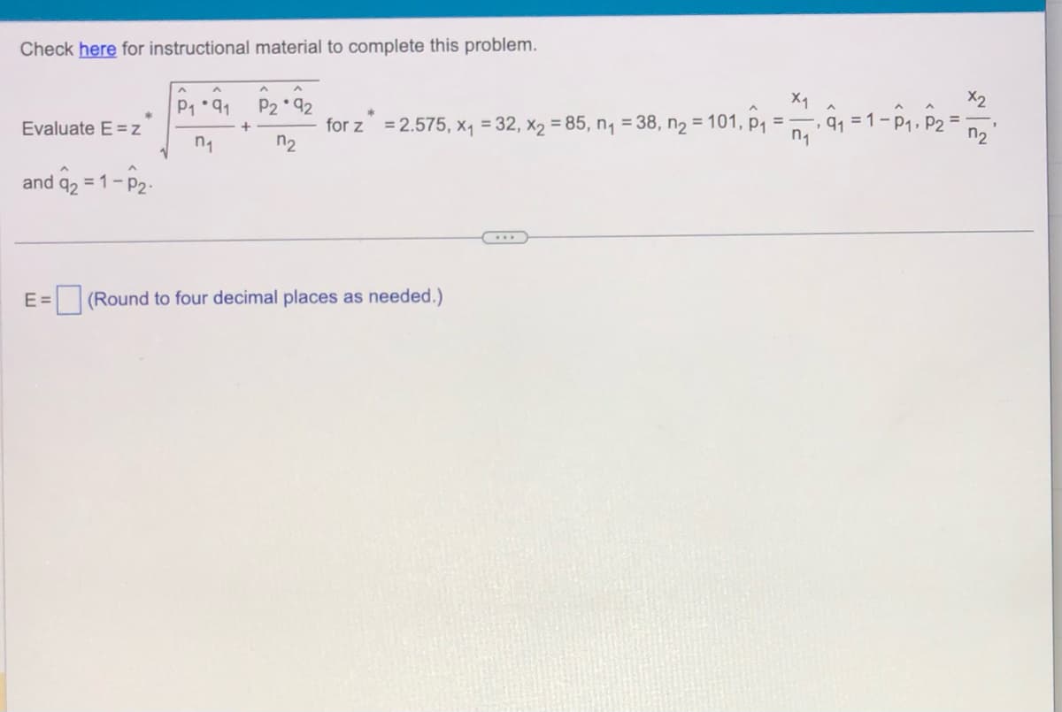 Check here for instructional material to complete this problem.
Evaluate E=z
and q₂ = 1-P₂-
^
^
A
P₁91 P2 92
+
n₁
n₂
for z = 2.575, x₁ = 32, x₂ = 85, n₁ = 38, n₂ = 101, P₁
E= (Round to four decimal places as needed.)
x1
n₁
₁ = 1- P₁, P2
, 91
X2
7₂