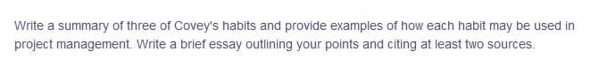 Write a summary of three of Covey's habits and provide examples of how each habit may be used in
project management. Write a brief essay outlining your points and citing at least two sources.