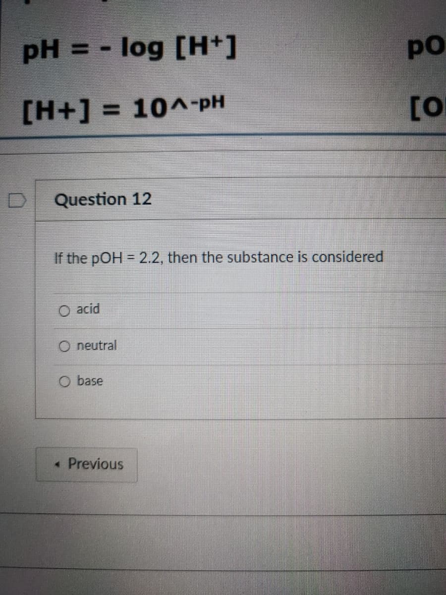 pH = -
log [H+]
po
[H+] = 10^-PpH
[0
Question 12
If the pOH = 2.2, then the substance is considered
acid
O neutral
base
« Previous
