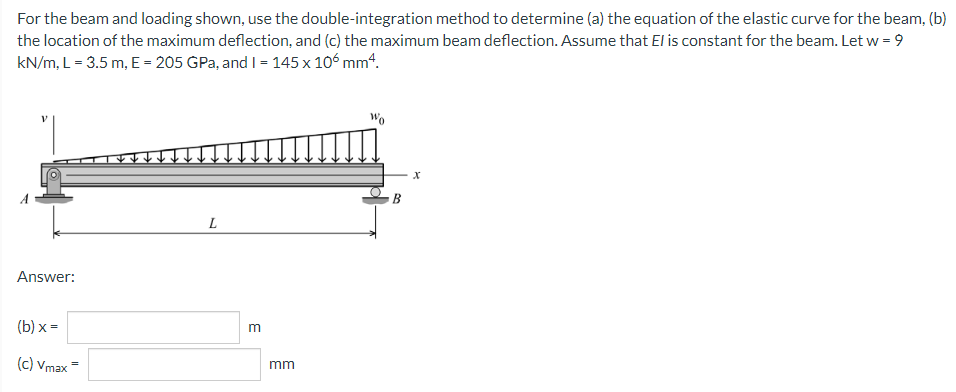 For the beam and loading shown, use the double-integration method to determine (a) the equation of the elastic curve for the beam, (b)
the location of the maximum deflection, and (c) the maximum beam deflection. Assume that El is constant for the beam. Let w = 9
kN/m, L = 3.5 m, E = 205 GPa, and I = 145 x 106 mm“.
B
L
Answer:
(b) х -
(c) Vmax
mm
