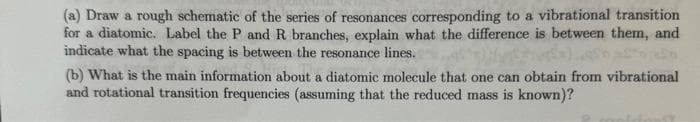 (a) Draw a rough schematic of the series of resonances corresponding to a vibrational transition
for a diatomic. Label the P and R branches, explain what the difference is between them, and
indicate what the spacing is between the resonance lines.
(b) What is the main information about a diatomic molecule that one can obtain from vibrational
and rotational transition frequencies (assuming that the reduced mass is known)?