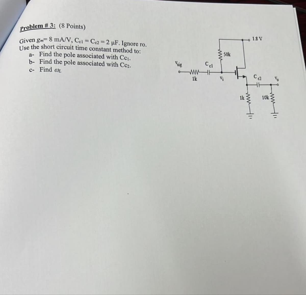 Problem #3: (8 Points)
Given gm- 8 mA/V, Cel=Cc2=2 μF. Ignore ro.
Use the short circuit time constant method to:
a- Find the pole associated with Cc1.
b- Find the pole associated with Cc2.
c- Find WL
Vsig
Cel
WH
1k
Vi
50k
1.8 V
1k
www
10k
Vo