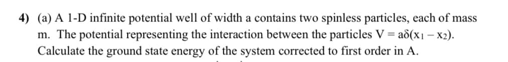 4) (a) A 1-D infinite potential well of width a contains two spinless particles, each of mass
m. The potential representing the interaction between the particles V = a8(x1 = x2).
Calculate the ground state energy of the system corrected to first order in A.