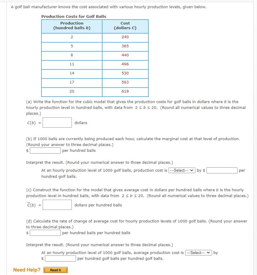 A golf ball manufacturer knows the cost associated with various hourly production levels, given below.
Production Costs for Golf Balls
Production
(hundred balls b)
2
Cost
(dollars C)
240
5
365
00
8
440
11
496
14
530
17
563
20
619
(a) Write the function for the cubic model that gives the production costs for golf balls in dollars where b is the
hourly production level in hundred balls, with data from 2≤ b < 20. (Round all numerical values to three decimal
places.)
C(b) =
dollars
(b) If 1000 balls are currently being produced each hour, calculate the marginal cost at that level of production.
(Round your answer to three decimal places.)
$
per hundred balls
Interpret the result. (Round your numerical answer to three decimal places.)
At an hourly production level of 1000 golf balls, production cost is ---Select---
hundred golf balls.
by $
per
(c) Construct the function for the model that gives average cost in dollars per hundred balls where b is the hourly
production level in hundred balls, with data from 2 ≤ b ≤20. (Round all numerical values to three decimal places.)
C(b)
=
dollars per hundred balls
(d) Calculate the rate of change of average cost for hourly production levels of 1000 golf balls. (Round your answer
to three decimal places.)
$
per hundred balls per hundred balls
Interpret the result. (Round your numerical answer to three decimal places.)
Need Help?
At an hourly production level of 1000 golf balls, average production cost is ---Select--- ✓ by
per hundred golf balls per hundred golf balls.
$
Read It