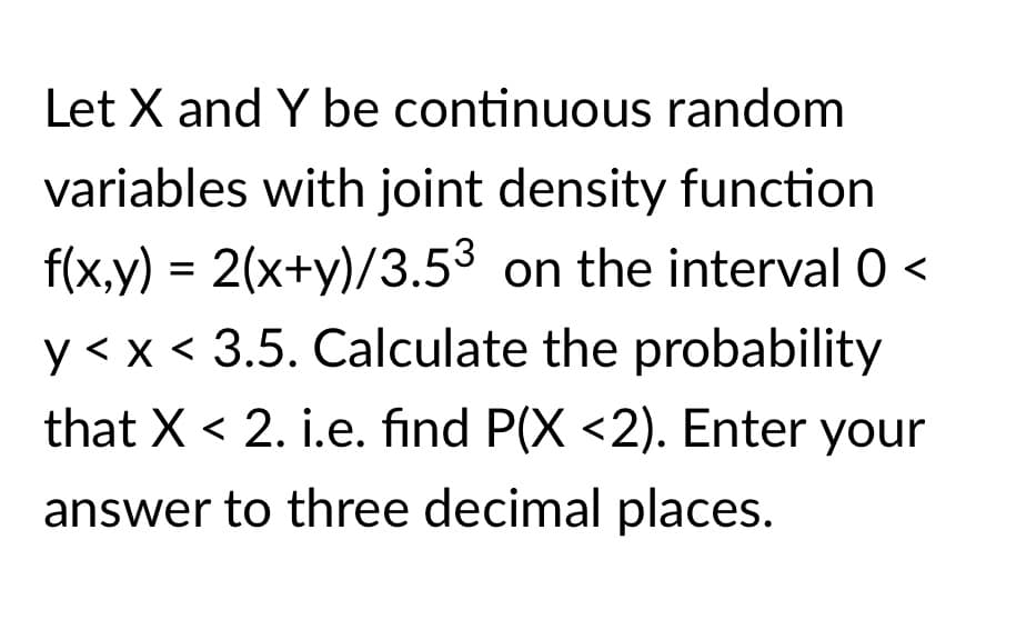 Let X and Y be continuous random
variables with joint density function
f(x,y) = 2(x+y)/3.53 on the interval 0 <
y<x < 3.5. Calculate the probability
that X < 2. i.e. find P(X <2). Enter your
answer to three decimal places.
