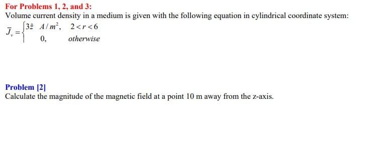 For Problems 1, 2, and 3:
Volume current density in a medium is given with the following equation in cylindrical coordinate system:
32 Alm', 2<r <6
J.
0,
otherwise
Problem [2]
Calculate the magnitude of the magnetic field at a point 10 m away from the z-axis.
