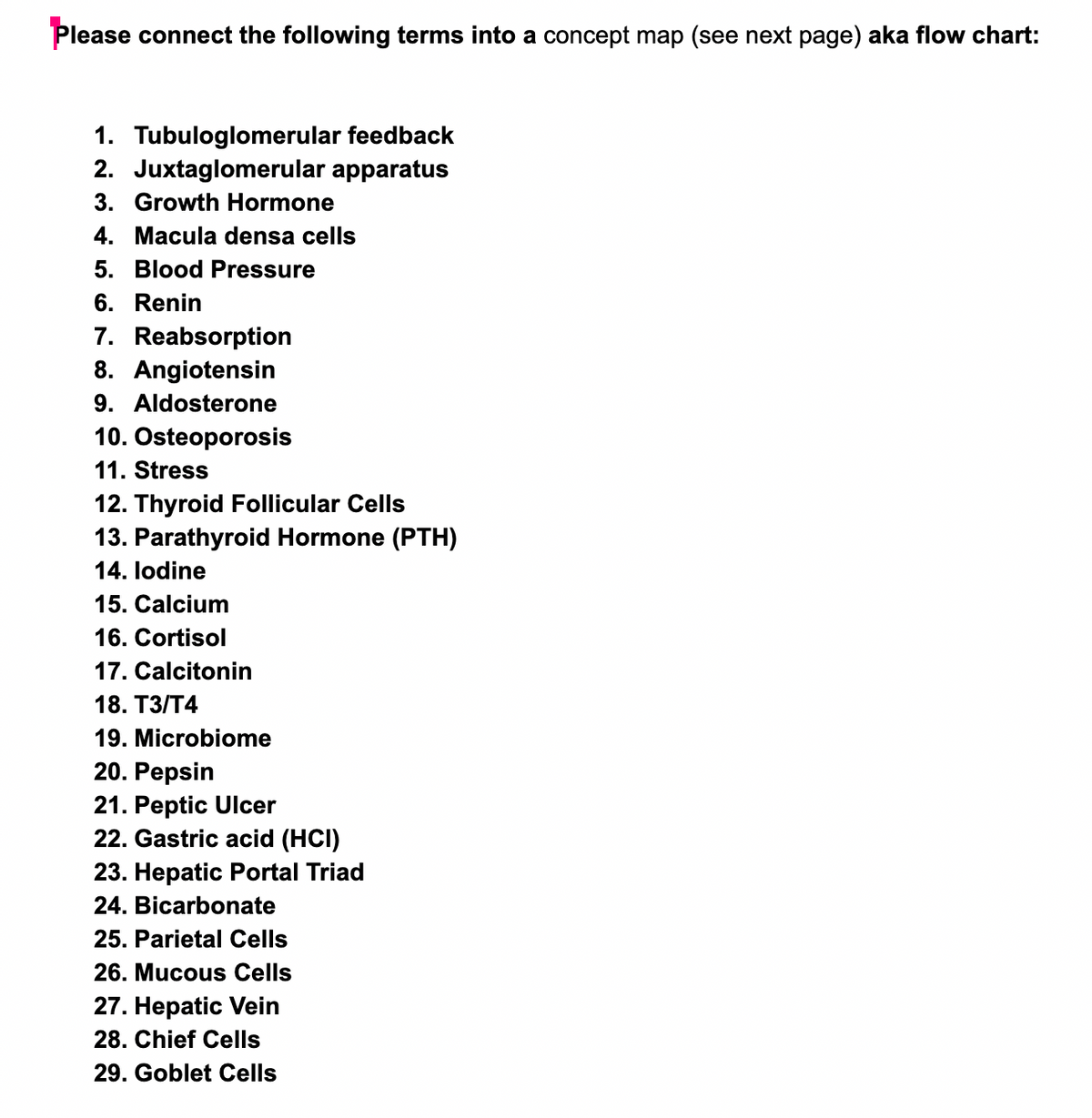 Please connect the following terms into a concept map (see next page) aka flow chart:
1. Tubuloglomerular feedback
2. Juxtaglomerular apparatus
3. Growth Hormone
4. Macula densa cells
5. Blood Pressure
6. Renin
7. Reabsorption
8. Angiotensin
9. Aldosterone
10. Osteoporosis
11. Stress
12. Thyroid Follicular Cells
13. Parathyroid Hormone (PTH)
14. lodine
15. Calcium
16. Cortisol
17. Calcitonin
18. ТЗ/Т4
19. Microbiome
20. Pepsin
21. Peptic Ulcer
22. Gastric acid (HCI)
23. Hepatic Portal Triad
24. Bicarbonate
25. Parietal Cells
26. Mucous Cells
27. Hepatic Vein
28. Chief Cells
29. Goblet Cells
