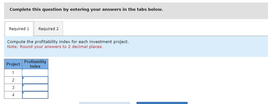 Complete this question by entering your answers in the tabs below.
Required 1 Required 2
Compute the profitability index for each investment project.
Note: Round your answers to 2 decimal places.
Project
1
2
3
4
Profitability
Index