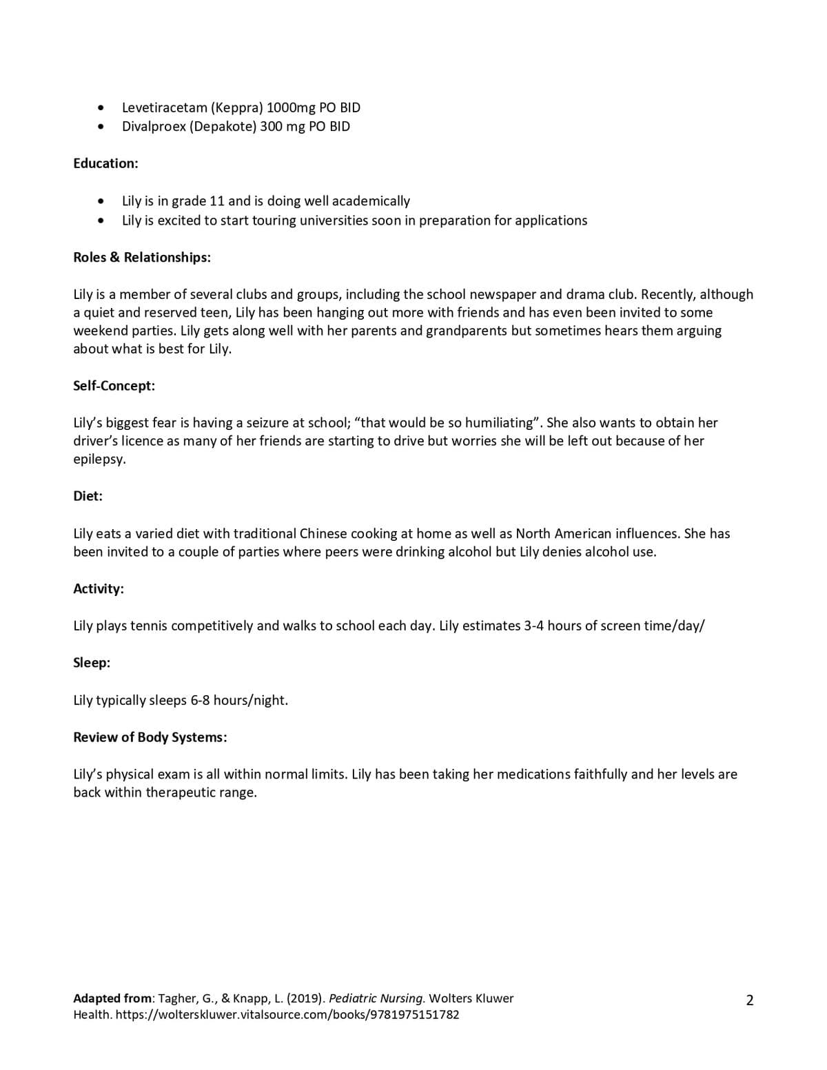 Education:
●
●
Levetiracetam (Keppra) 1000mg PO BID
Divalproex (Depakote) 300 mg PO BID
Lily is in grade 11 and is doing well academically
Lily is excited to start touring universities soon in preparation for applications
Roles & Relationships:
Lily is a member of several clubs and groups, including the school newspaper and drama club. Recently, although
a quiet and reserved teen, Lily has been hanging out more with friends and has even been invited to some
weekend parties. Lily gets along well with her parents and grandparents but sometimes hears them arguing
about what is best for Lily.
Self-Concept:
Diet:
Lily's biggest fear is having a seizure at school; "that would be so humiliating". She also wants to obtain her
driver's licence as many of her friends are starting to drive but worries she will be left out because of her
epilepsy.
Lily eats a varied diet with traditional Chinese cooking at home as well as North American influences. She has
been invited to a couple of parties where peers were drinking alcohol but Lily denies alcohol use.
Activity:
Lily plays tennis competitively and walks to school each day. Lily estimates 3-4 hours of screen time/day/
Sleep:
Lily typically sleeps 6-8 hours/night.
Review of Body Systems:
Lily's physical exam is all within normal limits. Lily has been taking her medications faithfully and her levels are
back within therapeutic range.
Adapted from: Tagher, G., & Knapp, L. (2019). Pediatric Nursing. Wolters Kluwer
Health. https://wolterskluwer.vitalsource.com/books/9781975151782
2