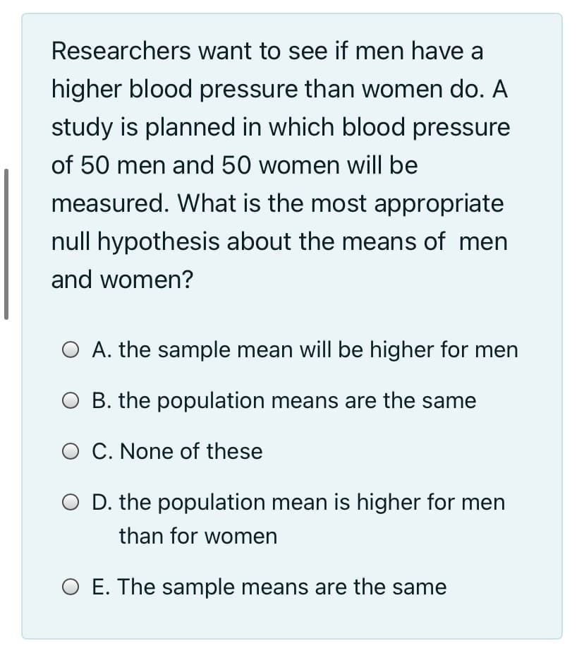 Researchers want to see if men have a
higher blood pressure than women do. A
study is planned in which blood pressure
of 50 men and 50 women will be
measured. What is the most appropriate
null hypothesis about the means of men
and women?
O A. the sample mean will be higher for men
O B. the population means are the same
O C. None of these
O D. the population mean is higher for men
than for women
O E. The sample means are the same
