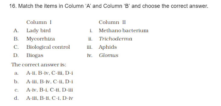 16. Match the items in Column 'A' and Column 'B' and choose the correct answer.
Column I
Column II
i. Methano bacterium
ii. Trichoderma
iii. Aphids
iv. Glomus
А.
Lady bird
В.
Mycorrhiza
С.
Biological control
D.
Biogas
The correct answer is:
A-ii, B-iv, C-iii, D-i
а.
b.
А-ii. В-iv, С-, D-i
C.
A-iv, B-i, C-ii, D-iii
d.
А-ii, В-ii. С-і, D-iv
